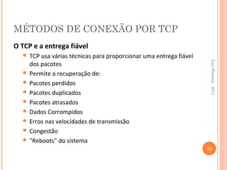 MÉTODOS DE CONEXÃO POR TCP
O TCP e a entrega fiável
   TCP usa várias técnicas para proporcionar uma entrega fiável




                                                                    Luis Ferreira - 2011
    dos pacotes
   Permite a recuperação de:
   Pacotes perdidos
   Pacotes duplicados
   Pacotes atrasados
   Dados Corrompidos
   Erros nas velocidades de transmissão
   Congestão
   "Reboots" do sistema
                                                                   33
 