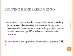ROUTING E ENDEREÇAMENTO




                                                     Luis Ferreira - 2011
No contexto das redes de computadores, o routing
 (ou encaminhamento) de pacotes designa o
 processo de reencaminhamento de pacotes, que se
 baseia no endereço IP e máscara de rede dos
 mesmos.

É, portanto, uma operação da terceira camada OSI.


                                                    35
 