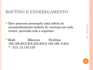 ROUTING E ENDEREÇAMENTO

   Este processo pressupõe uma tabela de




                                                  Luis Ferreira - 2011
    encaminhamento (tabela de routing) em cada
    router, parecida com a seguinte:

   Rede          Máscara      Nexthop
    192.168.20.0 255.255.255.0 192.168. 0.254
    * - 213. 12.123.133



                                                 36
 