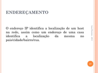 ENDEREÇAMENTO




                                                     Luis Ferreira - 2011
O endereço IP identifica a localização de um host
na rede, assim como um endereço de uma casa
identifica   a    localização  da     mesma    no
pais/cidade/bairro/rua.




                                                    37
 