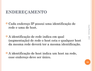 ENDEREÇAMENTO

   Cada endereço IP possui uma identificação de




                                                         Luis Ferreira - 2011
    rede e uma de host.

   A identificação de rede indica em qual
    (segmentação) de rede o host esta e qualquer host
    da mesma rede deverá ter a mesma identificação.

   A identificação de host indica um host na rede,
    esse endereço deve ser único.
                                                        38
 