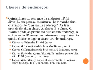 Classes de endereços

   Originalmente, o espaço do endereço IP foi
    dividido em poucas estruturas de tamanho fixo
    chamados de "classes de endereço". As três
    principais são a classe A, classe B e classe C.
    Examinando os primeiros bits de um endereço, o
    software do IP consegue determinar rapidamente
    qual a classe, e logo, a estrutura do endereço.
     Classe A: Primeiro bit é 0 (zero)
     Classe B: Primeiros dois bits são 10 (um, zero)
     Classe C: Primeiros três bits são 110 (um, um, zero)
     Classe D: (endereço multicast): Primeiros quatro bits
      são: 1110 (um, um, um, zero)
     Classe E: (endereço especial reservado): Primeiros
      cinco bits são 11110 (um, um, um, um, zero)
 