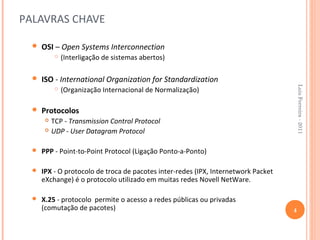 PALAVRAS CHAVE

     OSI – Open Systems Interconnection
               (Interligação de sistemas abertos)

     ISO - International Organization for Standardization




                                                                                        Luis Ferreira - 2011
               (Organização Internacional de Normalização)

     Protocolos
          TCP - Transmission Control Protocol
          UDP - User Datagram Protocol

     PPP - Point-to-Point Protocol (Ligação Ponto-a-Ponto)

     IPX - O protocolo de troca de pacotes inter-redes (IPX, Internetwork Packet
      eXchange) é o protocolo utilizado em muitas redes Novell NetWare.

     X.25 - protocolo permite o acesso a redes públicas ou privadas
      (comutação de pacotes)                                                        4
 