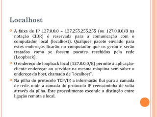 Localhost
   A faixa de IP 127.0.0.0 – 127.255.255.255 (ou 127.0.0.0/8 na
    notação CIDR) é reservada para a comunicação com o
    computador local (localhost). Qualquer pacote enviado para
    estes endereços ficarão no computador que os gerou e serão
    tratados como se fossem pacotes recebidos pela rede
    (Loopback).
   O endereço de loopback local (127.0.0.0/8) permite à aplicação-
    cliente endereçar ao servidor na mesma máquina sem saber o
    endereço do host, chamado de "localhost".
   Na pilha do protocolo TCP/IP, a informação flui para a camada
    de rede, onde a camada do protocolo IP reencaminha de volta
    através da pilha. Este procedimento esconde a distinção entre
    ligação remota e local.
 
