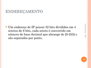ENDEREÇAMENTO




                                                       Luis Ferreira - 2011
   Um endereço de IP possui 32 bits divididos em 4
    octetos de 8 bits, cada octeto é convertido em
    número de base decimal que abrange de [0-255] e
    são separados por ponto.




                                                      42
 