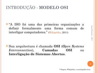 INTRODUÇÃO - MODELO OSI


   “A ISO foi uma das primeiras organizações a




                                                                              Luis Ferreira - 2011
    definir formalmente uma forma comum de
    interligar computadores.” (Wikipédia, 2011)



   Sua arquitectura é chamada OSI (Open Systems
    Interconnection),    Camadas      OSI     ou
    Interligação de Sistemas Abertos.

                                                                         5

                                 * Origem: Wikipédia, a enciclopédia livre.
 