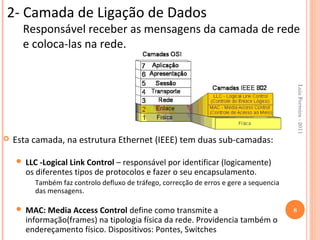 2- Camada de Ligação de Dados
      Responsável receber as mensagens da camada de rede
      e coloca-las na rede.




                                                                                              Luis Ferreira - 2011
   Esta camada, na estrutura Ethernet (IEEE) tem duas sub-camadas:

       LLC -Logical Link Control – responsável por identificar (logicamente)
        os diferentes tipos de protocolos e fazer o seu encapsulamento.
          Também faz controlo defluxo de tráfego, correcção de erros e gere a sequencia
          das mensagens.

       MAC: Media Access Control define como transmite a                                 8
        informação(frames) na tipologia física da rede. Providencia também o
        endereçamento físico. Dispositivos: Pontes, Switches
 