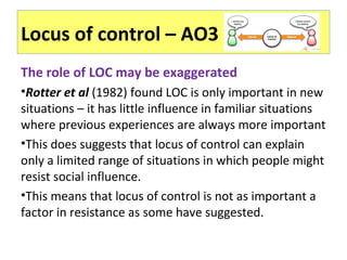 Locus of control – AO3
The role of LOC may be exaggerated
•Rotter et al (1982) found LOC is only important in new
situations – it has little influence in familiar situations
where previous experiences are always more important
•This does suggests that locus of control can explain
only a limited range of situations in which people might
resist social influence.
•This means that locus of control is not as important a
factor in resistance as some have suggested.
 