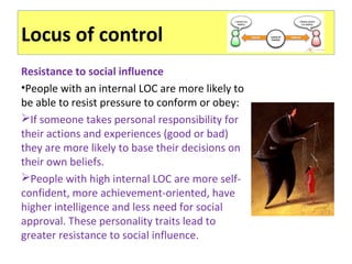 Locus of control
Resistance to social influence
•People with an internal LOC are more likely to
be able to resist pressure to conform or obey:
If someone takes personal responsibility for
their actions and experiences (good or bad)
they are more likely to base their decisions on
their own beliefs.
People with high internal LOC are more self-
confident, more achievement-oriented, have
higher intelligence and less need for social
approval. These personality traits lead to
greater resistance to social influence.
 