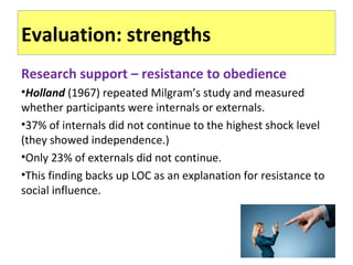 Evaluation: strengths
Research support – resistance to obedience
•Holland (1967) repeated Milgram’s study and measured
whether participants were internals or externals.
•37% of internals did not continue to the highest shock level
(they showed independence.)
•Only 23% of externals did not continue.
•This finding backs up LOC as an explanation for resistance to
social influence.
 