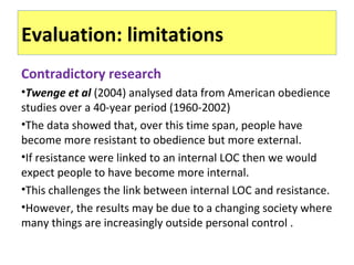 Evaluation: limitations
Contradictory research
•Twenge et al (2004) analysed data from American obedience
studies over a 40-year period (1960-2002)
•The data showed that, over this time span, people have
become more resistant to obedience but more external.
•If resistance were linked to an internal LOC then we would
expect people to have become more internal.
•This challenges the link between internal LOC and resistance.
•However, the results may be due to a changing society where
many things are increasingly outside personal control .
 
