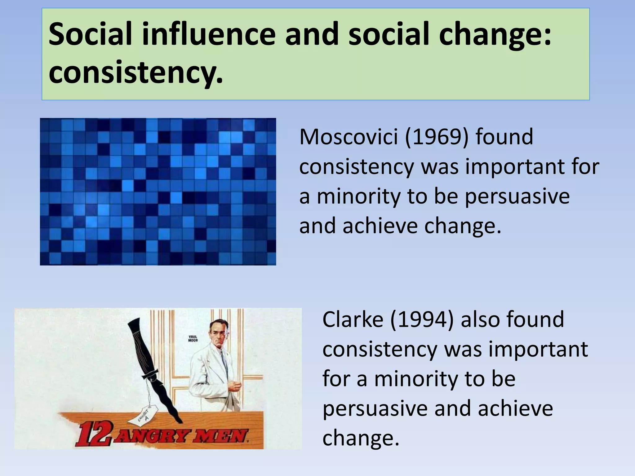 Social influence and social change:
consistency.
Moscovici (1969) found
consistency was important for
a minority to be persuasive
and achieve change.
Clarke (1994) also found
consistency was important
for a minority to be
persuasive and achieve
change.