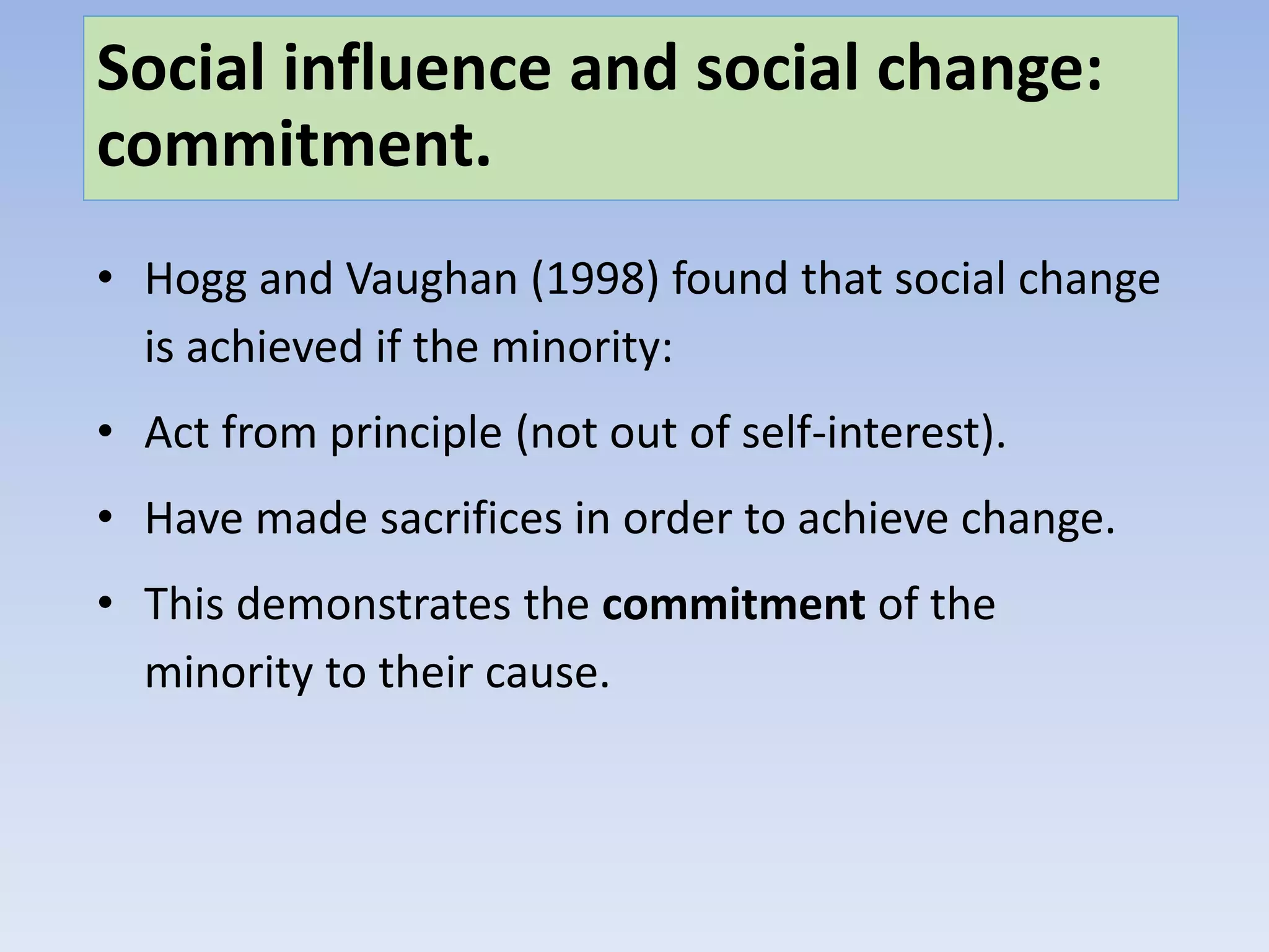 Social influence and social change:
commitment.
• Hogg and Vaughan (1998) found that social change
is achieved if the minority:
• Act from principle (not out of self-interest).
• Have made sacrifices in order to achieve change.
• This demonstrates the commitment of the
minority to their cause.