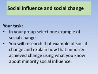 Social influence and social change
Your task:
• In your group select one example of
social change.
• You will research that example of social
change and explain how that minority
achieved change using what you know
about minority social influence.
 