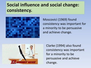 Social influence and social change:
consistency.
Moscovici (1969) found
consistency was important for
a minority to be persuasive
and achieve change.
Clarke (1994) also found
consistency was important
for a minority to be
persuasive and achieve
change.
 