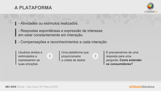 A PLATAFORMA


 - Atividades ou estímulos realizados.

 - Respostas espontâneas e expressão de interesse
 em estar constantemente em interação.
 - Compensações e reconhecimentos a cada interação

 Usuários ávidos e         Uma plataforma que       E precisávamos de uma
 estimulados a             proporcionaria           resposta para uma
 expressarem as            a coleta de dados        pergunta: Como entender
 suas emoções                                       os consumidores?
 