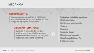 MECÂNICA


RECRUTAMENTO:
 Convidamos os usuários a participar       Publicidade de bebidas alcoólicas
 através de chamadas em redes sociais,     Mobile advertising
 blogs e na própria plataforma.
                                           Atendimento ao consumidor
                                           Viagens
    DURAÇÃO/TEMÁTICAS:                     Shopping
     Durante o período de 15 dias,         Fotografia Digital
     realizamos nove atividades com
     o objetivo de estimular os insights   Planejamento financeiro
     espontâneos sobre os temas            Classificação Etária de TV
                                           Estética e beleza
 