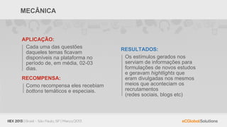 MECÂNICA



APLICAÇÃO:
 Cada uma das questões            RESULTADOS:
 daqueles temas ficavam
 disponíveis na plataforma no      Os estímulos gerados nos
 período de, em média, 02-03       serviam de informações para
 dias.                             formulações de novos estudos
                                   e geravam hightlights que
RECOMPENSA:                        eram divulgadas nos mesmos
 Como recompensa eles recebiam     meios que aconteciam os
 bottons temáticos e especiais.    recrutamentos
                                   (redes sociais, blogs etc)
 