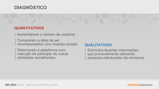 DIAGNÓSTICO



QUANTITATIVOS
 Aumentamos o número de usuários
 Compraram a ideia de ser
 recompensados com moedas sociais   QUALITATIVOS
 Retornaram à plataforma com         Estímulos levantar informações
 intenção de participar de outras    que provavelmente utilizando
 atividades semelhantes              pesquisa estruturada não teríamos
 