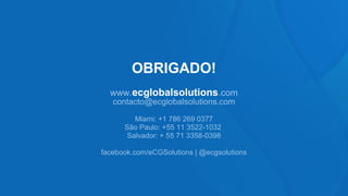 OBRIGADO!
  www.ecglobalsolutions.com
   contacto@ecglobalsolutions.com

        Miami: +1 786 269 0377
      São Paulo: +55 11 3522-1032
      Salvador: + 55 71 3358-0398

facebook.com/eCGSolutions | @ecgsolutions
 