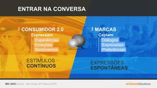 ENTRAR NA CONVERSA


CONSUMIDOR 2.0        MARCAS
   Expressam           Captam
     Experiências       Diálogos
     Emoções            Expressões
     Sentimentos        Preferências

  ESTÍMULOS          EXPRESSÕES
  CONTÍNUOS          ESPONTÂNEAS
 