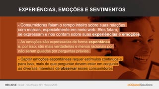 EXPERIÊNCIAS, EMOÇÕES E SENTIMENTOS


- Consumidores falam o tempo inteiro sobre suas relações
com marcas, especialmente em meio web. Eles falam,
se expressam e nos contam sobre suas experiências e emoções.
- As emoções são expressadas de forma espontânea
e, por isso, são mais verdadeiras e menos racionais por
não serem guiadas por perguntas prévias.

- Captar emoções espontâneas requer estímulos contínuos e,
para isso, mais do que perguntar devem estar em conjunto
as diversas maneiras de observar esses consumidores.
 
