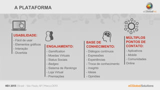 A PLATAFORMA




USABILIDADE:
                                                                         MÚLTIPLOS
- Fácil de usar
                                               BASE DE                   PONTOS DE
- Elementos gráficos
                       ENGAJAMENTO:            CONHECIMENTO:             CONTATO:
- Interação
                       - Gamification          - Diálogos contínuos      - Aplicativos
- Divertida
                       - Moedas Virtuais       - Expressões              - Mobile
                       - Status Sociais        - Experiências            - Comunidades
                       - Badges                - Troca de conhecimento   Online
                       - Sistema de Rankings   - Insights
                       - Loja Virtual          - Ideias
                       - Premiações            - Opiniões
 