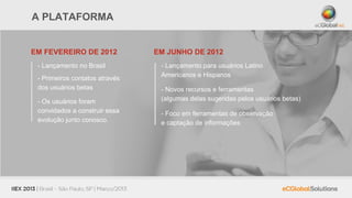 A PLATAFORMA


EM FEVEREIRO DE 2012            EM JUNHO DE 2012
 - Lançamento no Brasil          - Lançamento para usuários Latino
                                 Americanos e Hispanos
 - Primeiros contatos através
 dos usuários betas              - Novos recursos e ferramentas
 - Os usuários foram             (algumas delas sugeridas pelos usuários betas)
 convidados a construir essa     - Foco em ferramentas de observação
 evolução junto conosco.         e captação de informações
 