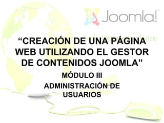 “CREACIÓN DE UNA PÁGINA
WEB UTILIZANDO EL GESTOR
DE CONTENIDOS JOOMLA”
MÓDULO III
ADMINISTRACIÓN DE
USUARIOS
 
