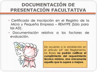 Certificado de Inscripción en el Registro de la   Micro y Pequeña Empresa – REMYPE (Sólo para   las AD). Documentación relativa a los factores de   evaluación. DOCUMENTACIÓN DE PRESENTACIÓN FACULTATIVA De acuerdo a lo establecido en el artículo 64º del Reglamento, las Bases  no podrán calificar el cumplimiento del requerimiento técnico mínimo, sino únicamente aquello que lo supere o mejore. 