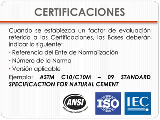 CERTIFICACIONES Cuando se establezca un factor de evaluación referido a las Certificaciones, las Bases deberán indicar lo siguiente: Referencia del Ente de Normalización Número de la Norma Versión aplicable Ejemplo:  ASTM C10/C10M – 09 STANDARD SPECIFICACTION FOR NATURAL CEMENT 