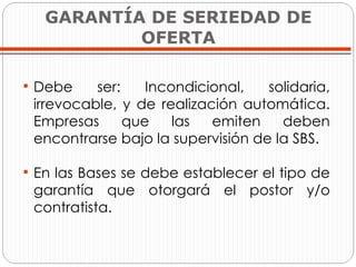GARANTÍA DE SERIEDAD DE OFERTA Debe ser: Incondicional, solidaria, irrevocable, y de realización automática. Empresas que las emiten deben encontrarse bajo la supervisión de la SBS. En las Bases se debe establecer el tipo de garantía que otorgará el postor y/o contratista. 