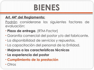 BIENES Art. 44º del Reglamento: Podrán  considerarse los siguientes factores de evaluación: Plazo de entrega . (RTM-Factor) Garantía comercial del postor y/o del fabricante. La disponibilidad de servicios y repuestos.  La capacitación del personal de la Entidad. Mejoras a las características técnicas La experiencia del postor  Cumplimiento de la prestación Otros 
