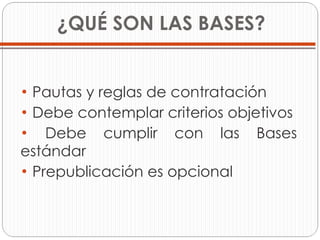 ¿QUÉ SON LAS BASES? Pautas y reglas de contratación Debe contemplar criterios objetivos  Debe cumplir con las Bases estándar Prepublicación es opcional 