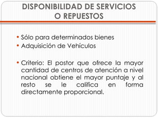 DISPONIBILIDAD DE SERVICIOS O REPUESTOS Sólo para determinados bienes Adquisición de Vehículos  Criterio: El postor que ofrece la mayor cantidad de centros de atención a nivel nacional obtiene el mayor puntaje y al resto se le califica en forma directamente proporcional. 