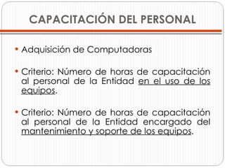 CAPACITACIÓN DEL PERSONAL Adquisición de Computadoras Criterio: Número de horas de capacitación al personal de la Entidad  en el uso de los equipos . Criterio: Número de horas de capacitación al personal de la Entidad encargado del  mantenimiento y soporte de los equipos .  