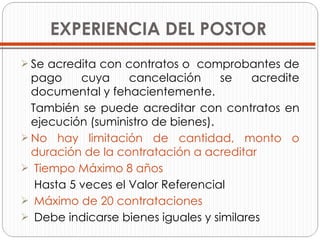 EXPERIENCIA DEL POSTOR Se acredita con contratos o  comprobantes de pago cuya cancelación se acredite documental y fehacientemente. También se puede acreditar con contratos en ejecución (suministro de bienes). No hay limitación de cantidad, monto o duración de la contratación a acreditar Tiempo Máximo 8 años   Hasta 5 veces el Valor Referencial Máximo de 20 contrataciones Debe indicarse bienes iguales y similares 