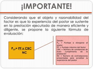 ¡IMPORTANTE! Considerando que el objeto y razonabilidad del factor es que la experiencia del postor se sustente en la prestación ejecutada de manera eficiente y diligente, se propone la siguiente fórmula de evaluación:     P CP =  PF x CBC NC Donde: P CP  = Puntaje a otorgarse al postor  PF = Puntaje máximo del factor  CBC = Número de constancias de buen cumplimento de la prestación  NC = Número de contrataciones presentadas para acreditar la experiencia del postor  