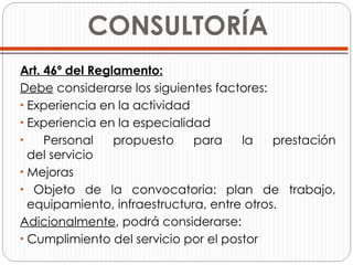   CONSULTORÍA Art. 46º del Reglamento: Debe  considerarse los siguientes factores: Experiencia en la actividad Experiencia en la especialidad Personal propuesto para la prestación   del servicio Mejoras Objeto de la convocatoria: plan de trabajo,   equipamiento, infraestructura, entre otros. Adicionalmente , podrá considerarse: Cumplimiento del servicio por el postor 