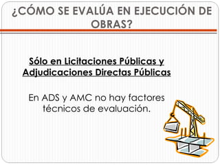 ¿CÓMO SE EVALÚA EN EJECUCIÓN DE OBRAS? Sólo en Licitaciones Públicas y Adjudicaciones Directas Públicas En ADS y AMC no hay factores técnicos de evaluación. 