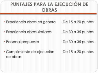 PUNTAJES PARA LA EJECUCIÓN DE OBRAS Experiencia obras en general  De 15 a 20 puntos Experiencia obras similares  De 30 a 35 puntos Personal propuesto  De 30 a 35 puntos Cumplimiento de ejecución  De 15 a 20 puntos de obras  