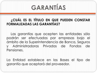GARANTÍAS ¿CUÁL ES EL TÍTULO EN QUE PUEDEN CONSTAR FORMALIZADAS LAS GARANTÍAS? Las garantías que acepten las entidades sólo podrán ser efectuadas por empresas bajo el ámbito de la Superintendencia de Banca, Seguros y Administradoras Privadas de Fondos de Pensiones.  La Entidad establece en las Bases el tipo de garantía que aceptará del proveedor.  
