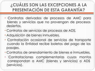 ¿CUÁLES SON LAS EXCEPCIONES A LA PRESENTACIÓN DE ESTA GARANTÍA? Contratos derivados de procesos de AMC para   bienes y servicios que no provengan de procesos   desiertos. Contratos de servicios de procesos de ADS. Adquisición de bienes inmuebles. Contratación ocasional de servicios de transporte   cuando la Entidad recibe boletos del pago de los   pasajes. Contratos de arrendamiento de bienes e inmuebles. Contrataciones complementarias cuyos montos   correspondan a AMC (bienes y servicios) o ADS   (servicios). 