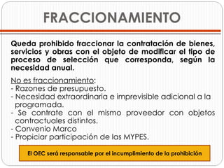 FRACCIONAMIENTO Queda prohibido fraccionar la contratación de bienes, servicios y obras con el objeto de modificar el tipo de proceso de selección que corresponda, según la necesidad anual. No es fraccionamiento : Razones de presupuesto. Necesidad extraordinaria e imprevisible adicional a la programada. Se contrate con el mismo proveedor con objetos   contractuales distintos. Convenio Marco Propiciar participación de las MYPES. El OEC será responsable por el incumplimiento de la prohibición 