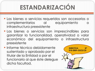 ESTANDARIZACIÓN Los bienes o servicios requeridos son accesorios o complementarios al equipamiento o infraestructura preexistente Los bienes o servicios son imprescindibles para garantizar la funcionalidad, operatividad o valor económico del equipamiento o infraestructura preexistente Informe técnico debidamente  sustentado y aprobado por el  titular de la Entidad o por el  funcionario al que éste delegue  dicha facultad. DIRECTIVA Nº 010-2009-OSCE/CD 