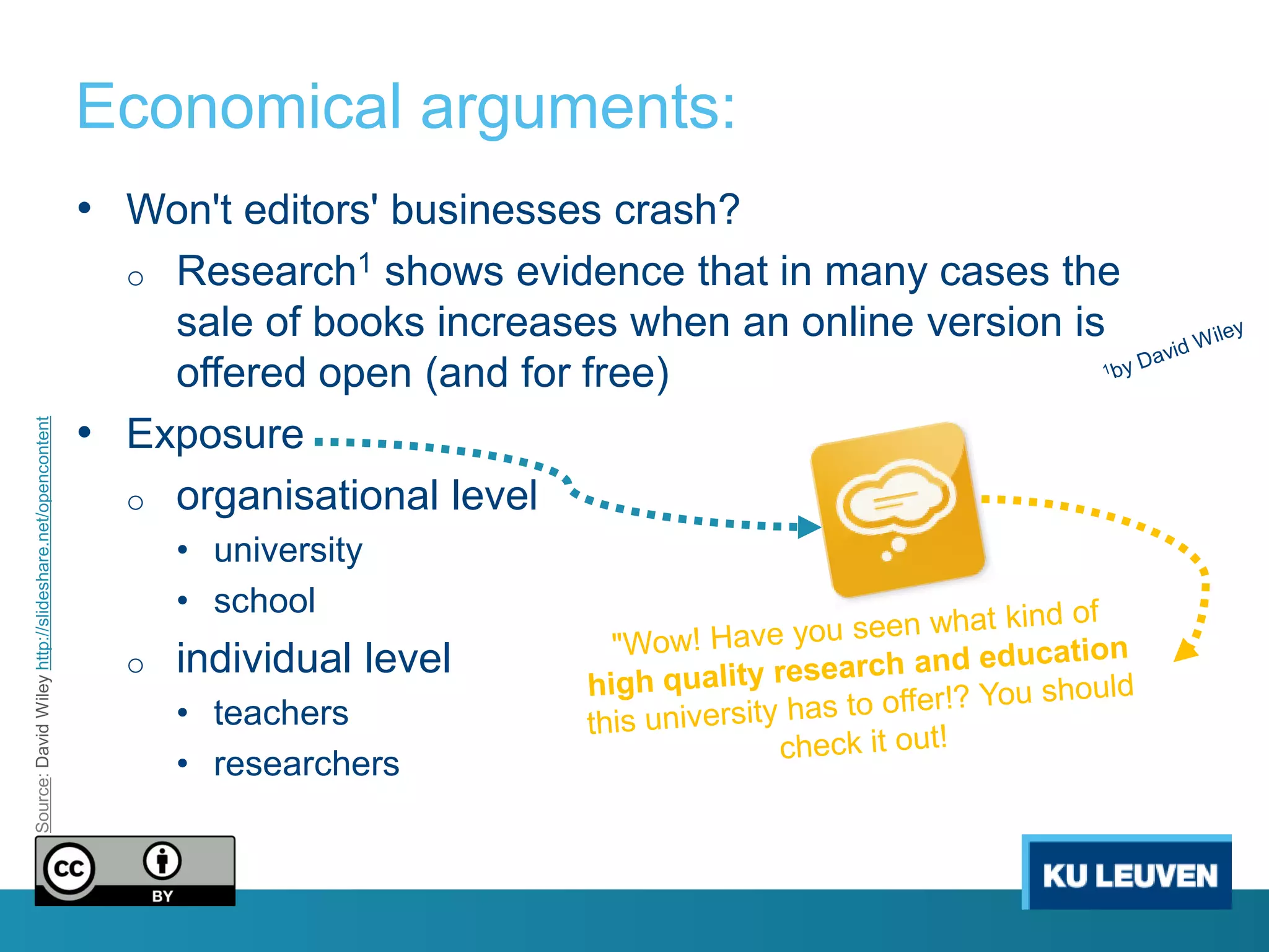 Economical arguments:
                                                        • Won't editors' businesses crash?
                                                          o Research1 shows evidence that in many cases the
                                                            sale of books increases when an online version is
                                                            offered open (and for free)
                                                        • Exposure
Source: David Wiley http://slideshare.net/opencontent




                                                          o organisational level
                                                              • university
                                                              • school
                                                          o   individual level
                                                              • teachers
                                                              • researchers
 