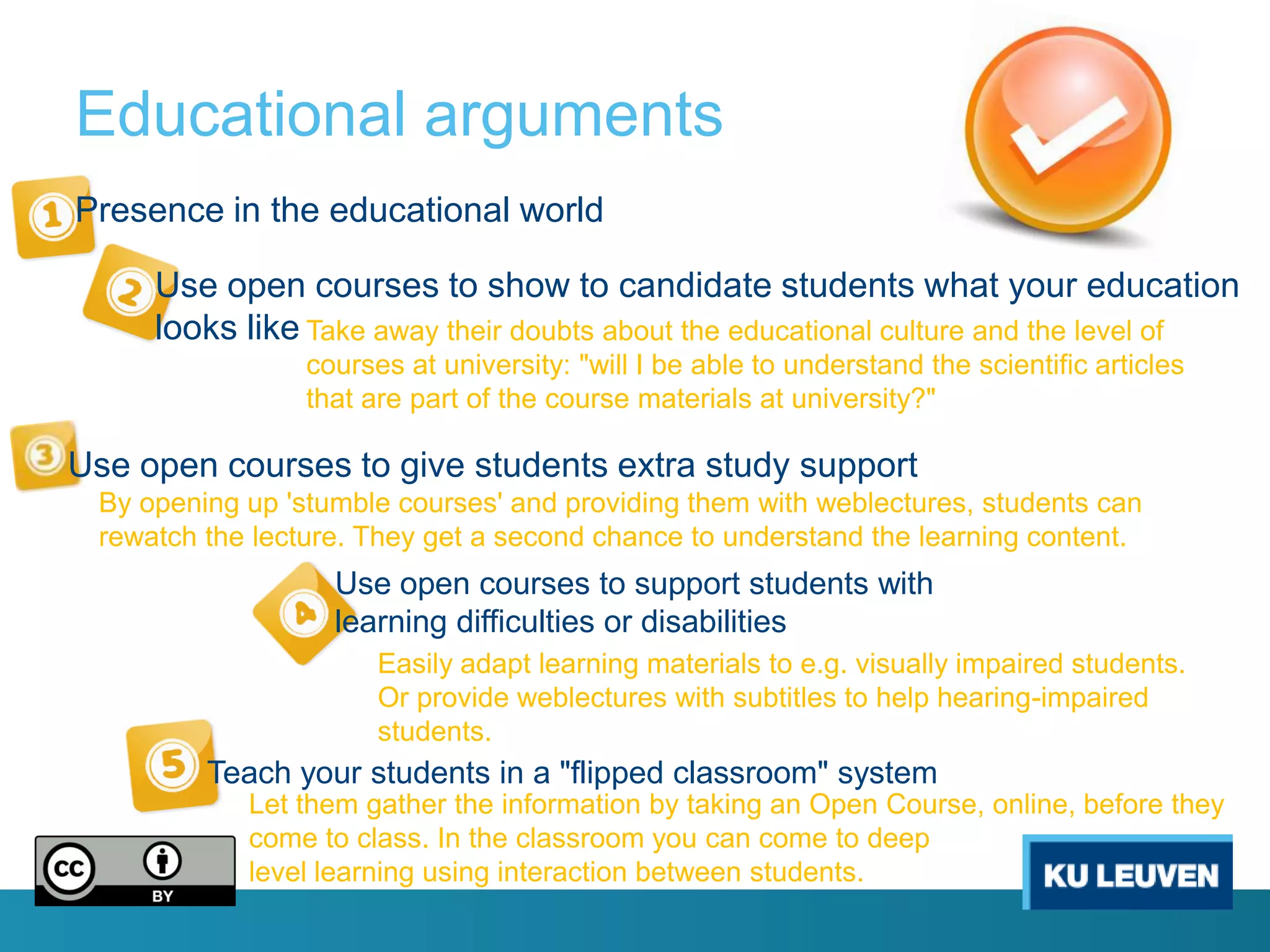 Educational arguments
Presence in the educational world

     Use open courses to show to candidate students what your education
     looks like Take away their doubts about the educational culture and the level of
                 courses at university: "will I be able to understand the scientific articles
                 that are part of the course materials at university?"

Use open courses to give students extra study support
 By opening up 'stumble courses' and providing them with weblectures, students can
 rewatch the lecture. They get a second chance to understand the learning content.
                   Use open courses to support students with
                   learning difficulties or disabilities
                       Easily adapt learning materials to e.g. visually impaired students.
                       Or provide weblectures with subtitles to help hearing-impaired
                       students.
         Teach your students in a "flipped classroom" system
            Let them gather the information by taking an Open Course, online, before they
            come to class. In the classroom you can come to deep
            level learning using interaction between students.
 