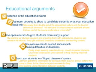 Educational arguments
Presence in the educational world

     Use open courses to show to candidate students what your education
     looks like Take away their doubts about the educational culture and the level of
                 courses at university: "will I be able to understand the scientific articles
                 that are part of the course materials at university?"

Use open courses to give students extra study support
 By opening up 'stumble courses' and providing them with weblectures, students can
 rewatch the lecture. They get a second chance to understand the learning content.
                   Use open courses to support students with
                   learning difficulties or disabilities
                       Easily adapt learning materials to e.g. visually impaired students.
                       Or provide weblectures with subtitles to help hearing-impaired
                       students.
         Teach your students in a "flipped classroom" system
            Let them gather the information by taking an Open Course, online, before they
            come to class. In the classroom you can come to deep
            level learning using interaction between students.
 