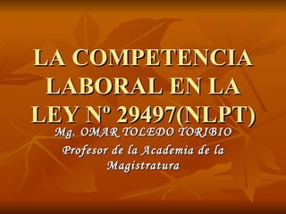 LA COMPETENCIA LABORAL EN LA LEY Nº 29497(NLPT) Mg. OMAR TOLEDO TORIBIO Profesor de la Academia de la Magistratura 
