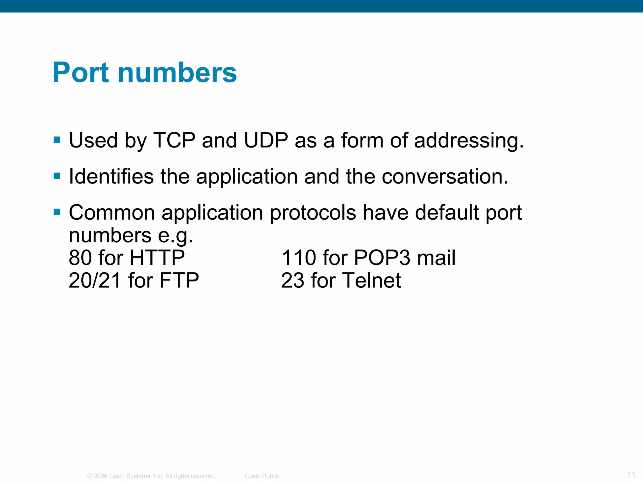 Port numbers Used by TCP and UDP as a form of addressing. Identifies the application and the conversation. Common application protocols have default port numbers e.g.  80 for HTTP 110 for POP3 mail 20/21 for FTP 23 for Telnet 